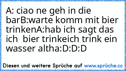 A: ciao ne geh in die bar
B:warte komm mit bier trinken
A:hab ich sagt das ich  bier trinke
ich trink ein wasser altha
:D:D:D