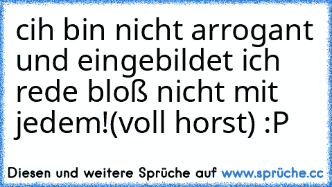 cih bin nicht arrogant und eingebildet ich rede bloß nicht mit jedem!(voll horst) :P