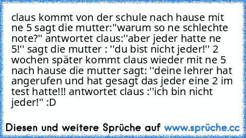 claus kommt von der schule nach hause mit ne 5 sagt die mutter:''warum so ne schlechte note?'' antwortet claus:''aber jeder hatte ne 5!'' sagt die mutter : ''du bist nicht jeder!'' 2 wochen später kommt claus wieder mit ne 5 nach hause die mutter sagt: ''deine lehrer hat angerufen und hat gesagt das jeder eine 2 im test hatte!!! antwortet claus :''ich bin nicht jeder!'' :D