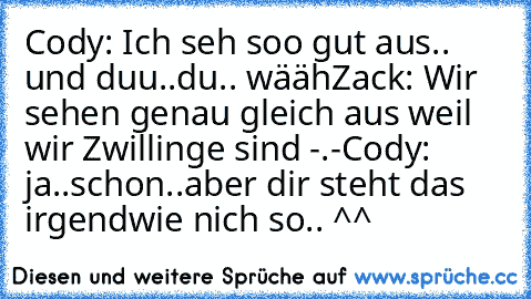 Cody: Ich seh soo gut aus.. und duu..du.. wääh
Zack: Wir sehen genau gleich aus weil wir Zwillinge sind -.-
Cody: ja..schon..aber dir steht das irgendwie nich so.. ^^