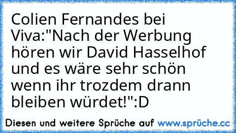 Colien Fernandes bei Viva:
"Nach der Werbung hören wir David Hasselhof und es wäre sehr schön wenn ihr trozdem drann bleiben würdet!"
:D