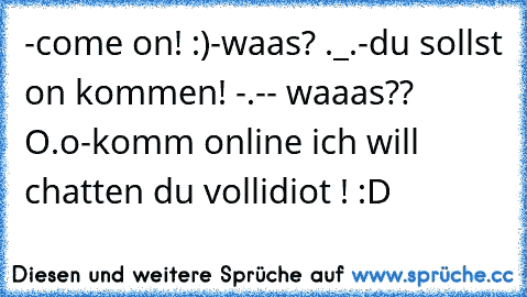 -come on! :)
-waas? ._.
-du sollst on kommen! -.-
- waaas?? O.o
-komm online ich will chatten du vollidiot ! :D