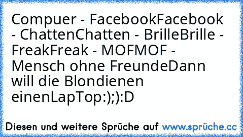 Compuer - Facebook
Facebook - Chatten
Chatten - Brille
Brille - Freak
Freak - MOF
MOF - Mensch ohne Freunde
Dann will die Blondienen einenLapTop
:)
;)
:D