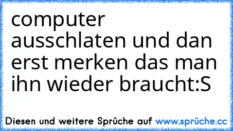 computer ausschlaten und dan erst merken das man ihn wieder braucht:S