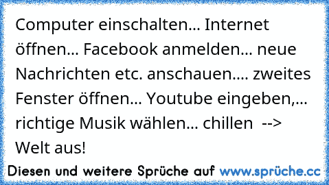 Computer einschalten... Internet öffnen... Facebook anmelden... neue Nachrichten etc. anschauen.... zweites Fenster öffnen... Youtube eingeben,... richtige Musik wählen... chillen  --> Welt aus! ♥