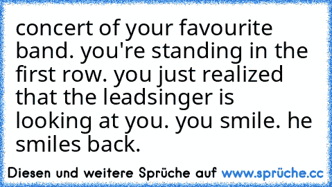 concert of your favourite band. you're standing in the first row. you just realized that the leadsinger is looking at you. you smile. he smiles back. ♥