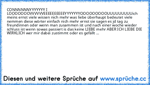 CONNNNNNYYYYYYY I LOOOOOOOVVVVVVEEEEEEEEEE
YYYYYYYOOOOOOOOOUUUUUUUUU
ich meins ernst viele wissen nich mehr was liebe überhaupt bedeutet viele nemmen diese wörter einfach nich mehr ernst sie sagen es jd tag zu freundinnen oder wenn man zusammen ist und nach einer woche wieder schluss ist wenn sowas passiert is das keine LIEBE mehr ABER ICH LIEBE DIE WIRKLICH wer mir dabei zustimmt oder es gefäl...