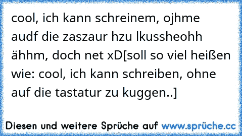 cool, ich kann schreinem, ojhme audf die zaszaur hzu lkusshe
ohh ähhm, doch net xD
[soll so viel heißen wie: cool, ich kann schreiben, ohne auf die tastatur zu kuggen..]