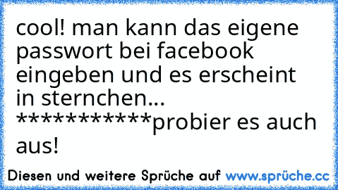 cool! man kann das eigene passwort bei facebook eingeben und es erscheint in sternchen... ***********
probier es auch aus!