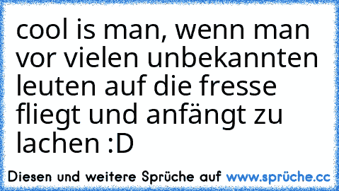 cool is man, wenn man vor vielen unbekannten leuten auf die fresse fliegt und anfängt zu lachen :D