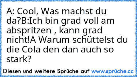 A: Cool, Was machst du da?
B:Ich bin grad voll am abspritzen , kann grad nicht!
A Warum schüttelst du die Cola den dan auch so stark?