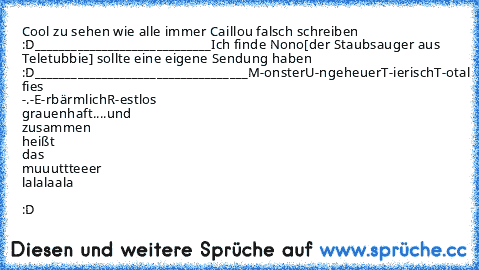 Cool zu sehen wie alle immer Caillou falsch schreiben :D
_____________________________
Ich finde Nono[der Staubsauger aus Teletubbie] sollte eine eigene Sendung haben :D
___________________________________
M-onster
U-ngeheuer
T-ierisch
T-otal fies -.-
E-rbärmlich
R-estlos grauenhaft
....und zusammen heißt das muuuttteeer lalalaala ♥ :D