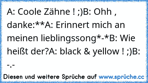 A: Coole Zähne ! ;)
B: Ohh , danke:**
A: Erinnert mich an meinen lieblingssong*-*
B: Wie heißt der?
A: black & yellow ! ;)
B: -.-