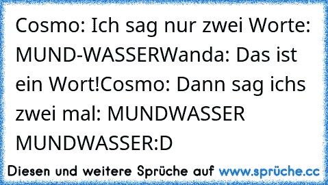 Cosmo: Ich sag nur zwei Worte: MUND-WASSER
Wanda: Das ist ein Wort!
Cosmo: Dann sag ichs zwei mal: MUNDWASSER MUNDWASSER
:D