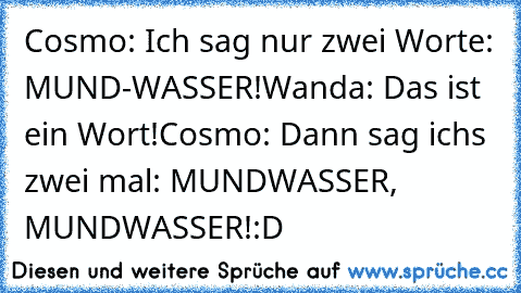 Cosmo: Ich sag nur zwei Worte: MUND-WASSER!
Wanda: Das ist ein Wort!
Cosmo: Dann sag ichs zwei mal: MUNDWASSER, MUNDWASSER!
:D