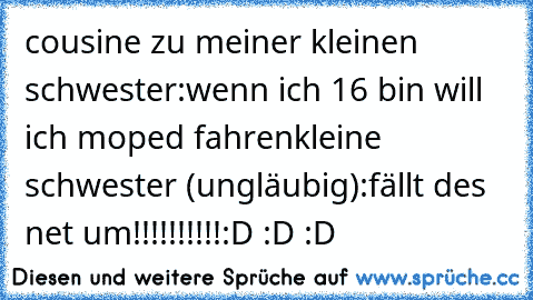 cousine zu meiner kleinen schwester:
wenn ich 16 bin will ich moped fahren
kleine schwester (ungläubig):
fällt des net um!!!!!!!!!!
:D :D :D