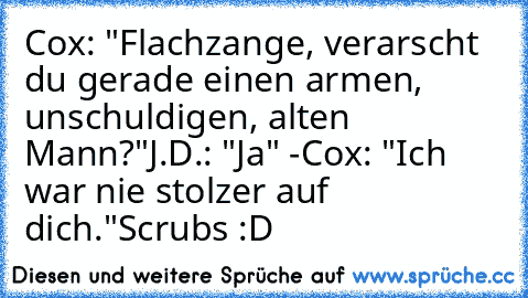 Cox: "Flachzange, verarscht du gerade einen armen, unschuldigen, alten Mann?"
J.D.: "Ja" -
Cox: "Ich war nie stolzer auf dich."
Scrubs :D ♥