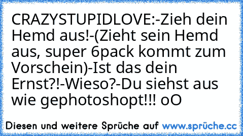 CRAZY
STUPID
LOVE:
-Zieh dein Hemd aus!
-(Zieht sein Hemd aus, super 6pack kommt zum Vorschein)
-Ist das dein Ernst?!
-Wieso?
-Du siehst aus wie gephotoshopt!!! oO