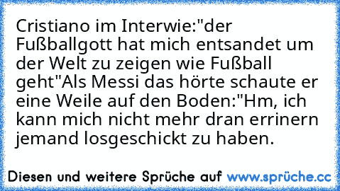 Cristiano im Interwie:"der Fußballgott hat mich entsandet um der Welt zu zeigen wie Fußball geht"
Als Messi das hörte schaute er eine Weile auf den Boden:"Hm, ich kann mich nicht mehr dran errinern jemand losgeschickt zu haben.