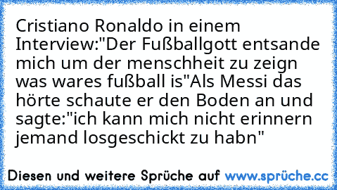 Cristiano Ronaldo in einem Interview:
"Der Fußballgott entsande mich um der menschheit zu zeign was wares fußball is"
Als Messi das  hörte schaute er den Boden an und sagte:"ich kann mich nicht erinnern jemand losgeschickt zu habn"