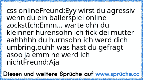 css online
Freund:Eyy wirst du agressiv wenn du ein ballerspiel online zockst
Ich:Emm... warte ohh du kleinner hurensohn ich fick dei mutter aahhhhh du hurnsohn ich werd dich umbring,ouhh was hast du gefragt asoo ja emm ne werd ich nicht
Freund:Aja