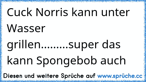 Cuck Norris kann unter Wasser grillen.........super das kann Spongebob auch