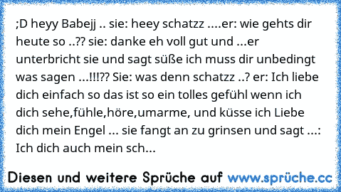 ;D heyy Babejj .. sie: heey schatzz ....er: wie gehts dir heute so ..?? sie: danke eh voll gut und ...er unterbricht sie und sagt süße ich muss dir unbedingt was sagen ...!!!?? Sie: was denn schatzz ..? er: Ich liebe dich einfach so das ist so ein tolles gefühl wenn ich dich sehe,fühle,höre,umarme, und küsse ich Liebe dich mein Engel ... sie fangt an zu grinsen und sagt ...: Ich dich auch mein ...