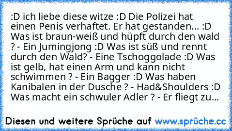 :D ich liebe diese witze :D
➝ Die Polizei hat einen Penis verhaftet. Er hat gestanden... :D
➝ Was ist braun-weiß und hüpft durch den wald ? - Ein Jumingjong :D
➝ Was ist süß und rennt durch den Wald? - Eine Tschoggolade :D
➝ Was ist gelb, hat einen Arm und kann nicht schwimmen ? - Ein Bagger :D
➝ Was haben Kanibalen in der Dusche ? - Had&Shoulders :D
➝ Was macht ein schwuler Adler ? - Er fliegt...