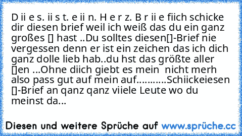 D ii e s. ii s t. e ii n. H e r z. B r ii e fiich schicke dir diesen brief weil ich weiß das du ein ganz großes [♥] hast ..♥Du solltes diesen[♥]-Brief nie vergessen denn er ist ein zeichen das ich dich ganz dolle lieb hab..♥du hst das größte aller [♥]´en ...Ohne diich giebt es mein ♥ nicht merh also pass gut auf mein♥ auf..♥.........Schiickeiesen [♥]-Brief an qanz qanz viiele Leute wo du meinst...