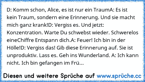 D: Komm schon, Alice, es ist nur ein Traum
A: Es ist kein Traum, sondern… eine Erinnerung. Und sie macht mich ganz krank!
D: Vergiss es. Und jetzt: Konzentration. Warte… Du schwebst wieder. Schwerelos… eine
Chiffre… Entspann dich.
A: Feuer! Ich bin in der Hölle!
D: Vergiss das! Gib diese Erinnerung auf. Sie ist unproduktiv. Lass es. Geh… ins Wunderland. 
A: Ich kann nicht. Ich bin gefangen… im ...