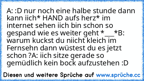 A: :D nur noch eine halbe stunde dann kann iich* HAND aufs herz* im internet sehen iich bin schon so gespand wie es weiter geht *___*
B: warum kuckst du niicht kleich im Fernsehn dann wüstest du es jetzt schon ?
A: iich sitze gerade so gemüdlich kein bock aufzustehen :D