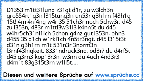 D1353 m1tt31lung z31gt d1r, zu w3lch3n gro554rt1g3n l315tung3n un53r g3h1rn f43h1g 15t! 4m 4nf4ng w4r 35 51ch3r noch 5chw3r, d45 zu l353n, 483r m1ttl3w31l3 k4nn5t du d45 w4hr5ch31nl1ich 5chon g4nz gut l353n, ohn3 d455 35 d1ch w1rkl1ch 4n5tr3ngt. d45 l315t3t d31n g3h1rn m1t 531n3r 3norm3n l3rnf43higkeit. 8331ndruck3nd, od3r? du d4rf5t d45 g3rn3 kop13r3n, w3nn du 4uch 4nd3r3 d4m1t 83g315t3rn w1ll...