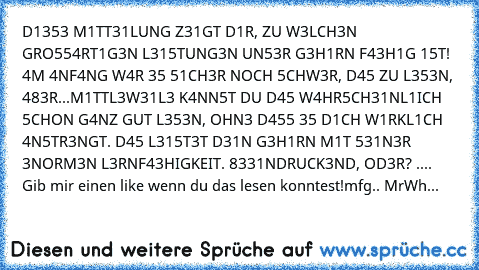 D1353 M1TT31LUNG Z31GT D1R,﻿ ZU W3LCH3N GRO554RT1G3N L315TUNG3N UN53R﻿ G3H1RN F43H1G 15T! 4M 4NF4NG W4R 35 51CH3R NOCH 5CHW3R, D45 ZU L353N, 483R...M1TTL3W31L3 K4NN5T DU﻿ D45 W4HR5CH31NL1ICH﻿ 5CHON G4NZ GUT﻿ L353N, OHN3 D455 35 D1CH W1RKL1CH 4N5TR3NGT. D45 L315T3T D31N﻿ G3H1RN M1T 531N3R 3NORM3N L3RNF43HIGKEIT. 8331NDRUCK3ND, OD3R? ....﻿ Gib mir einen like wenn du das lesen konntest!
mfg.. MrWh...