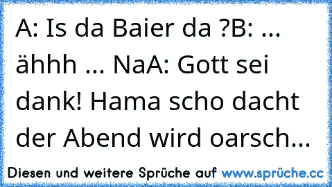 A: Is da Baier da ?
B: ... ähhh ... Na
A: Gott sei dank! Hama scho dacht der Abend wird oarsch...