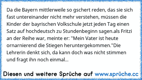 Da die Bayern mittlerweile so gschert reden, das sie sich fast untereinander nicht mehr verstehen, müssen die Kinder der bayrischen Volkschule jetzt jeden Tag einen Satz auf hochdeutsch zu Stundenbeginn sagen.
als Fritzi an der Reihe war, meinte er: "Mein Vater ist heute ornarnierend die Stiegen heruntergekommen."
Die Lehrerin denkt sich, da kann doch was nicht stimmen und fragt ihn noch einmal...