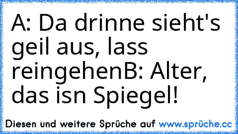 A: Da drinne sieht's geil aus, lass reingehen
B: Alter, das isn Spiegel!