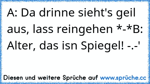 A: Da drinne sieht's geil aus, lass reingehen *-*
B: Alter, das isn Spiegel! -.-'