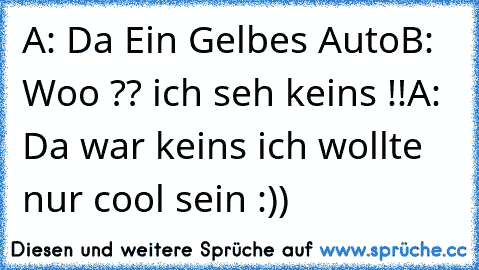 A: Da Ein Gelbes Auto
B: Woo ?? ich seh keins !!
A: Da war keins ich wollte nur cool sein :))