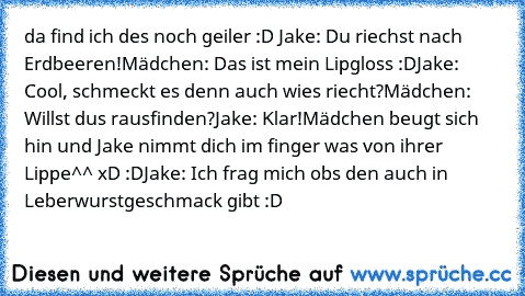 da find ich des noch geiler :D 
Jake: Du riechst nach Erdbeeren!
Mädchen: Das ist mein Lipgloss :D
Jake: Cool, schmeckt es denn auch wies riecht?
Mädchen: Willst dus rausfinden?
Jake: Klar!
Mädchen beugt sich hin und Jake nimmt dich im finger was von ihrer Lippe^^ xD :D
Jake: Ich frag mich obs den auch in Leberwurstgeschmack gibt :D