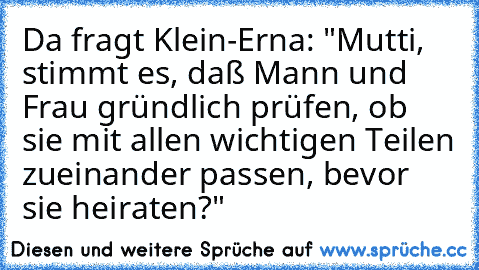 Da fragt Klein-Erna: "Mutti, stimmt es, daß Mann und Frau gründlich prüfen, ob sie mit allen wichtigen Teilen zueinander passen, bevor sie heiraten?"