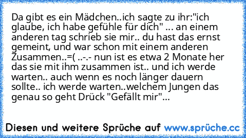 Da gibt es ein Mädchen..ich sagte zu ihr:"ich glaube, ich habe gefühle für dich" ... an einem anderen tag schrieb sie mir.. du hast das ernst gemeint, und war schon mit einem anderen Zusammen..=( ..-.- nun ist es etwa 2 Monate her das sie mit ihm zusammen ist.. und ich werde warten.. auch wenn es noch länger dauern sollte.. ich werde warten..
welchem Jungen das genau so geht Drück "Gefällt mir"...