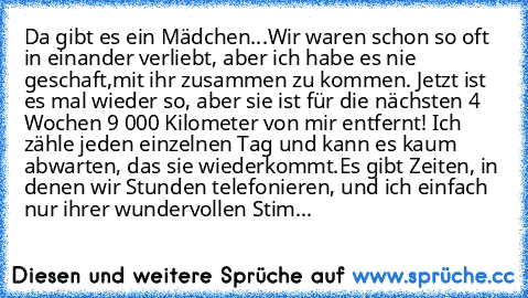 Da gibt es ein Mädchen...Wir waren schon so oft in einander verliebt, aber ich habe es nie geschaft,mit ihr zusammen zu kommen. Jetzt ist es mal wieder so, aber sie ist für die nächsten 4 Wochen 9 000 Kilometer von mir entfernt! Ich zähle jeden einzelnen Tag und kann es kaum abwarten, das sie wiederkommt.Es gibt Zeiten, in denen wir Stunden telefonieren, und ich einfach nur ihrer wundervollen S...