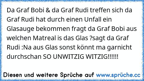 Da Graf Bobi & da Graf Rudi treffen sich da Graf Rudi hat durch einen Unfall ein Glasauge bekommen fragt da Graf Bobi aus welchen Matreal is das Glas ?
sagt da Graf Rudi :Na aus Glas sonst könnt ma garnicht durchschan SO UNWITZIG WITZIG!!!!!!