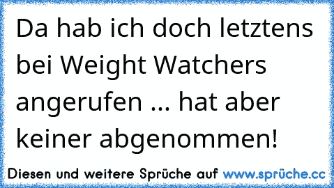 Da hab ich doch letztens bei Weight Watchers angerufen ... hat aber keiner abgenommen!