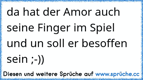 da hat der Amor auch seine Finger im Spiel und un soll er besoffen sein ;-))