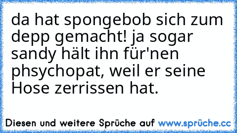 da hat spongebob sich zum depp gemacht! ja sogar sandy hält ihn für'nen phsychopat, weil er seine Hose zerrissen hat. ♥