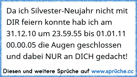 Da ich Silvester-Neujahr nicht mit DIR feiern konnte hab ich am 31.12.10 um 23.59.55 bis 01.01.11 00.00.05 die Augen geschlossen und dabei NUR an DICH gedacht! 