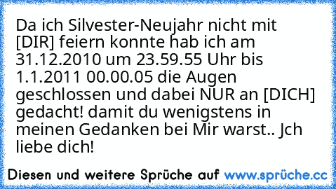 Da ich Silvester-Neujahr nicht mit [DIR] feiern konnte hab ich am 31.12.2010 um 23.59.55 Uhr bis 1.1.2011 00.00.05 die Augen geschlossen und dabei NUR an [DICH] gedacht! damit du wenigstens in meinen Gedanken bei Mir warst.. Jch liebe dich! 