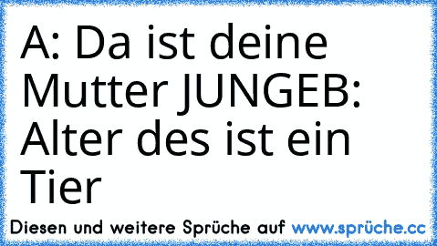 A: Da ist deine Mutter JUNGE
B: Alter des ist ein Tier