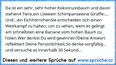 Da ist ein sehr, sehr hoher Kokosnussbaum und davor stehen
4 Tiere,
ein Löwe
ein Schimpanse
eine Giraffe
:... Und...
ein Eichhörnchen
Sie entscheiden sich einen Wettkampf zu halten, um zu sehen, wem es gelingt am schnellsten eine Banane vom hohen Baum zu holen.
Wer denkst Du wird gewinnen?
Deine Antwort reflektiert Deine Persönlichkeit.
So denke sorgfältig... und versuche es innerhalb 30 Sekund...